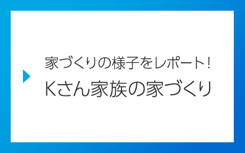 家づくりの様子をレポート！Kさん家族の家づくり